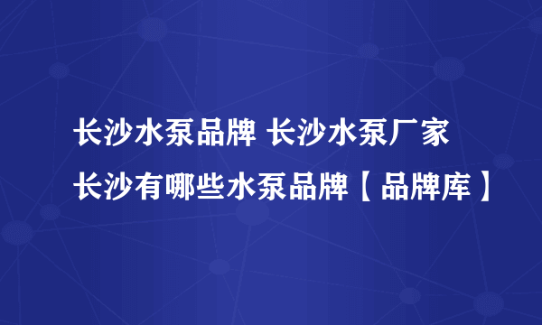 长沙水泵品牌 长沙水泵厂家 长沙有哪些水泵品牌【品牌库】