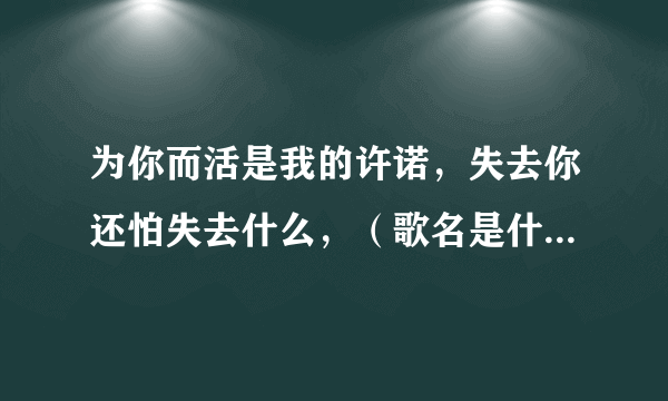 为你而活是我的许诺，失去你还怕失去什么，（歌名是什么呀）？