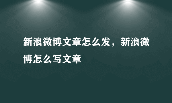 新浪微博文章怎么发，新浪微博怎么写文章