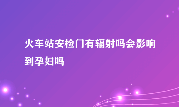 火车站安检门有辐射吗会影响到孕妇吗