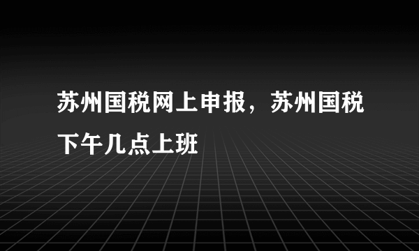 苏州国税网上申报，苏州国税下午几点上班