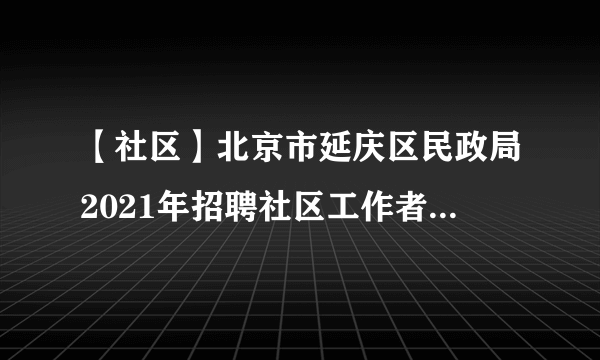 【社区】北京市延庆区民政局2021年招聘社区工作者30人公告