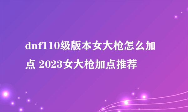 dnf110级版本女大枪怎么加点 2023女大枪加点推荐