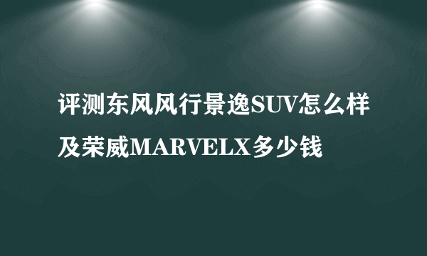 评测东风风行景逸SUV怎么样及荣威MARVELX多少钱 