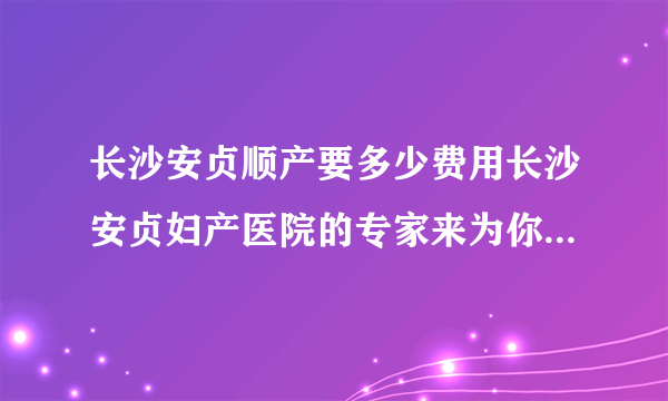 长沙安贞顺产要多少费用长沙安贞妇产医院的专家来为你...