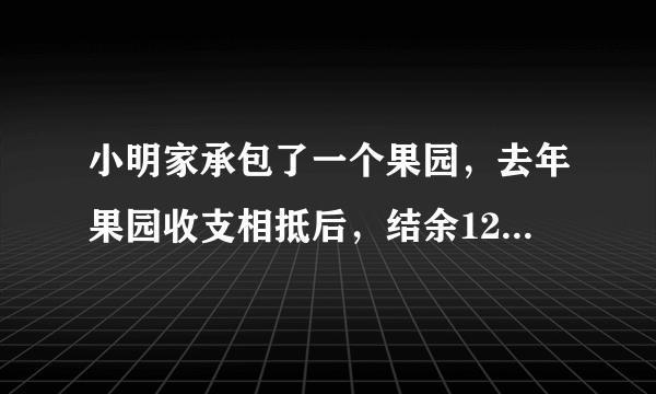 小明家承包了一个果园，去年果园收支相抵后，结余12000元。今年水果丰收，估计收