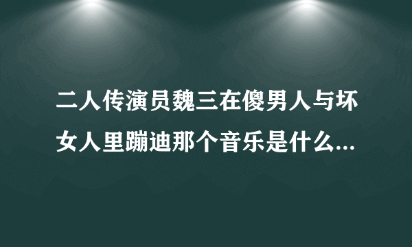 二人传演员魏三在傻男人与坏女人里蹦迪那个音乐是什么谁知道？