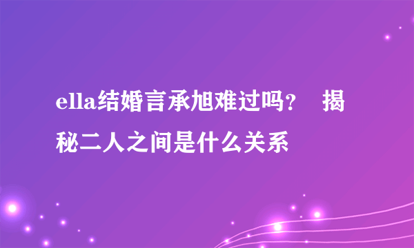 ella结婚言承旭难过吗？  揭秘二人之间是什么关系