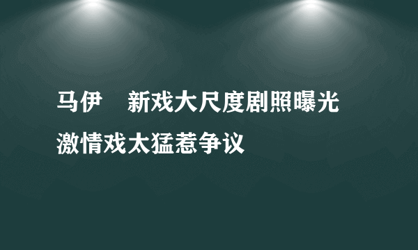 马伊琍新戏大尺度剧照曝光 激情戏太猛惹争议