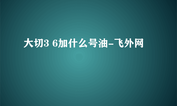 大切3 6加什么号油-飞外网