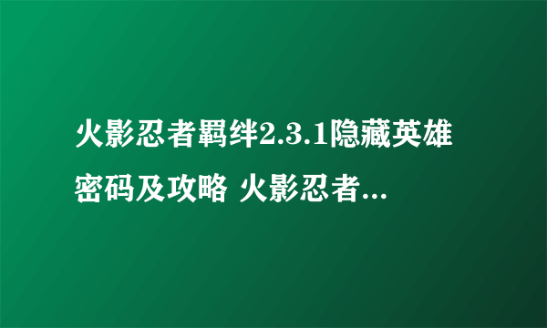 火影忍者羁绊2.3.1隐藏英雄密码及攻略 火影忍者羁绊2.3.1无CD技巧 -电脑资料