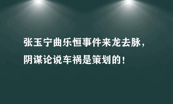 张玉宁曲乐恒事件来龙去脉，阴谋论说车祸是策划的！