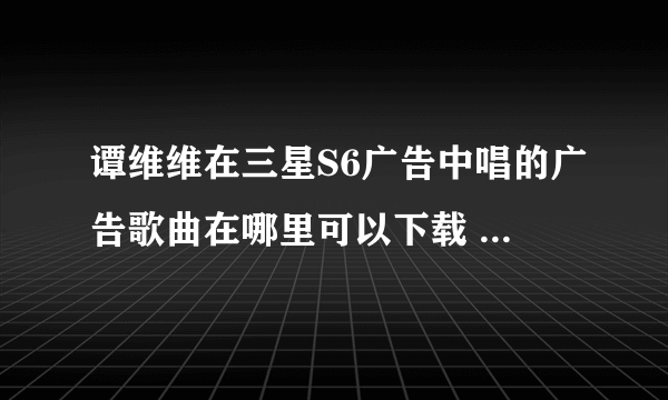 谭维维在三星S6广告中唱的广告歌曲在哪里可以下载 那首歌名叫《如果有来生》我只想下载她在广告中唱的那段包括前面她哼区的那段也要？