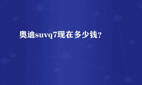 奥迪suvq7现在多少钱？