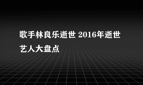 歌手林良乐逝世 2016年逝世艺人大盘点