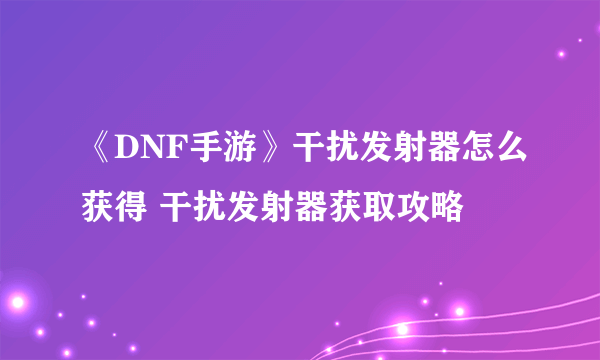 《DNF手游》干扰发射器怎么获得 干扰发射器获取攻略