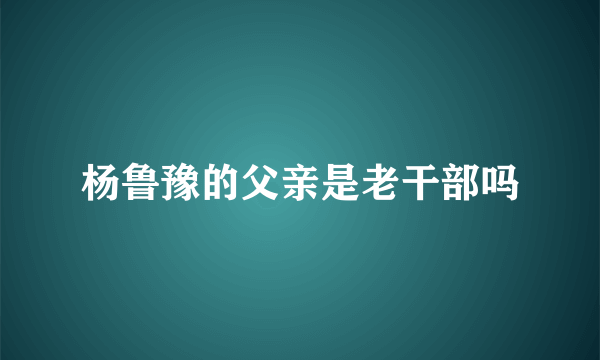 杨鲁豫的父亲是老干部吗