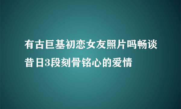 有古巨基初恋女友照片吗畅谈昔日3段刻骨铭心的爱情