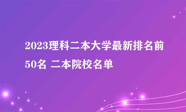 2023理科二本大学最新排名前50名 二本院校名单