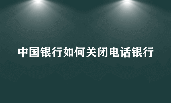 中国银行如何关闭电话银行