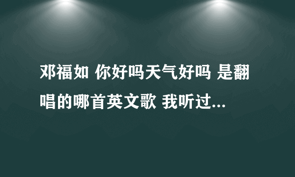 邓福如 你好吗天气好吗 是翻唱的哪首英文歌 我听过英文版的 不知道叫什么名字拜托各位了