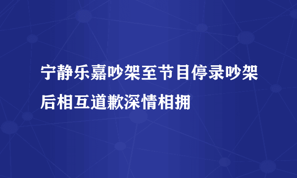 宁静乐嘉吵架至节目停录吵架后相互道歉深情相拥