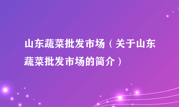 山东蔬菜批发市场（关于山东蔬菜批发市场的简介）