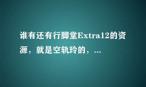 谁有还有行脚堂Extra12的资源，就是空轨玲的，原来的误删了，图发不了