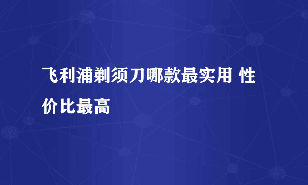 飞利浦剃须刀哪款最实用 性价比最高