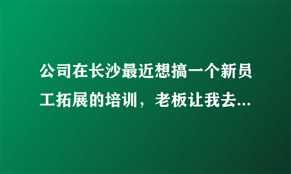 公司在长沙最近想搞一个新员工拓展的培训，老板让我去查看一下哪里有比较好的拓展培训基地。