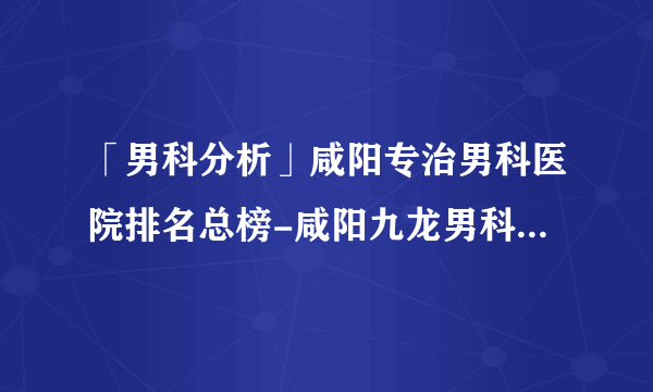 「男科分析」咸阳专治男科医院排名总榜-咸阳九龙男科医院咋样?