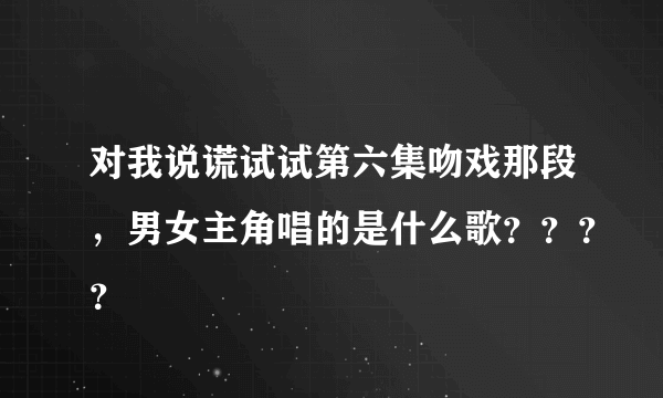 对我说谎试试第六集吻戏那段，男女主角唱的是什么歌？？？？