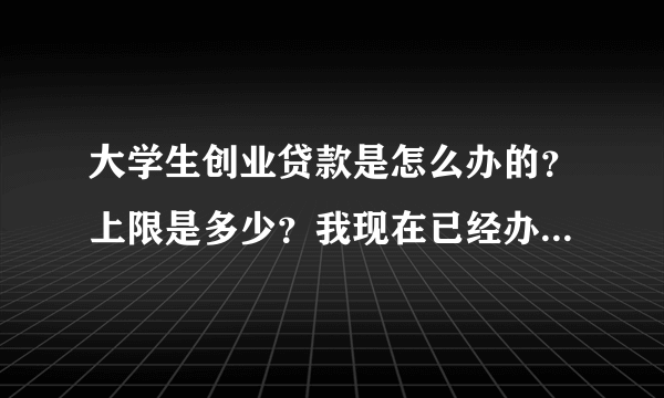 大学生创业贷款是怎么办的？上限是多少？我现在已经办下了创业证明，该找什么银行办理？