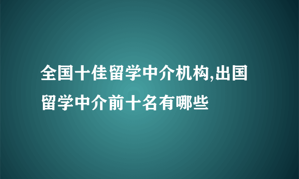 全国十佳留学中介机构,出国留学中介前十名有哪些