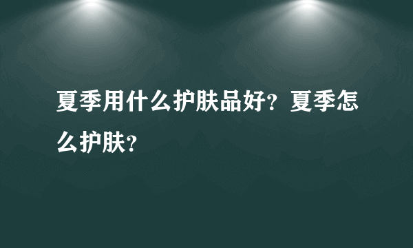 夏季用什么护肤品好？夏季怎么护肤？