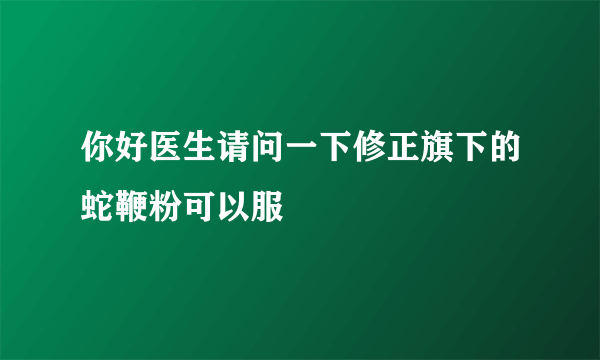 你好医生请问一下修正旗下的蛇鞭粉可以服