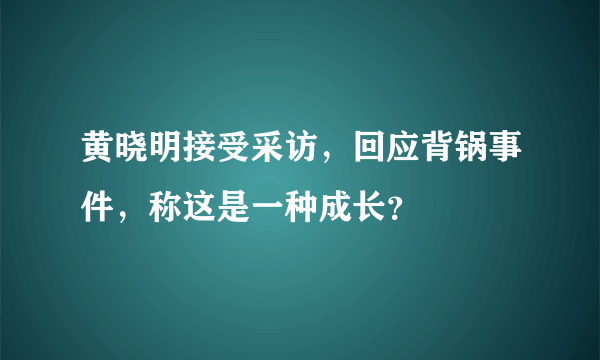 黄晓明接受采访，回应背锅事件，称这是一种成长？