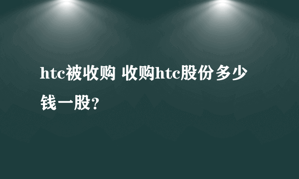 htc被收购 收购htc股份多少钱一股？