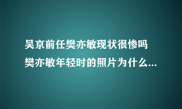 吴京前任樊亦敏现状很惨吗 樊亦敏年轻时的照片为什么和吴京分手