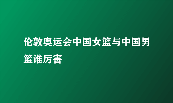 伦敦奥运会中国女篮与中国男篮谁厉害