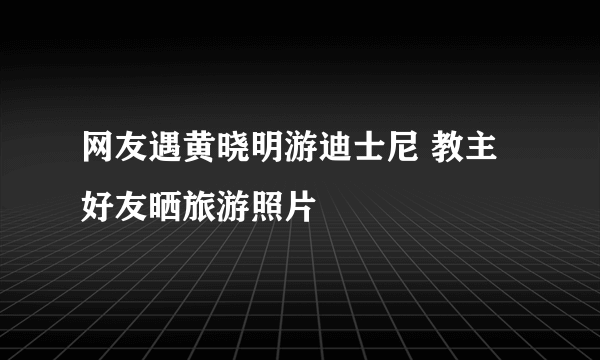 网友遇黄晓明游迪士尼 教主好友晒旅游照片