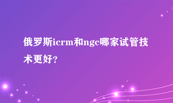 俄罗斯icrm和ngc哪家试管技术更好？