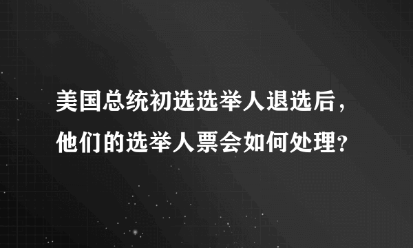 美国总统初选选举人退选后，他们的选举人票会如何处理？