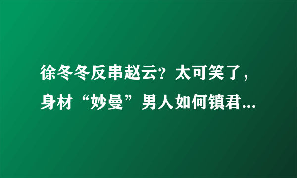 徐冬冬反串赵云？太可笑了，身材“妙曼”男人如何镇君威- 飞外网