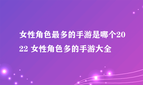 女性角色最多的手游是哪个2022 女性角色多的手游大全