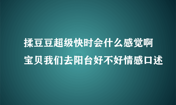 揉豆豆超级快时会什么感觉啊宝贝我们去阳台好不好情感口述