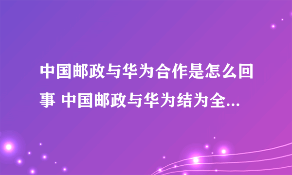 中国邮政与华为合作是怎么回事 中国邮政与华为结为全面战略合作伙伴