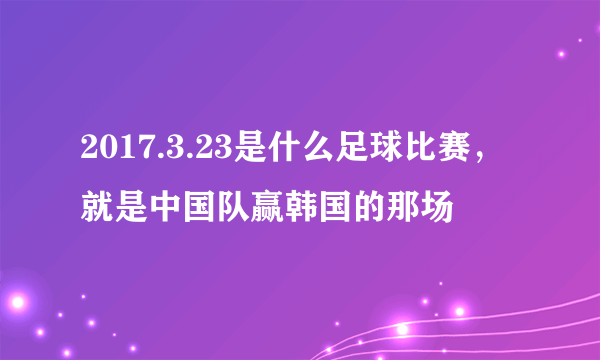 2017.3.23是什么足球比赛，就是中国队赢韩国的那场