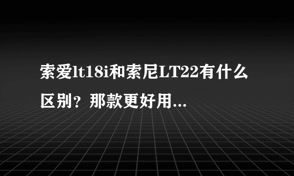 索爱lt18i和索尼LT22有什么区别？那款更好用，可以更换电池吗？？？