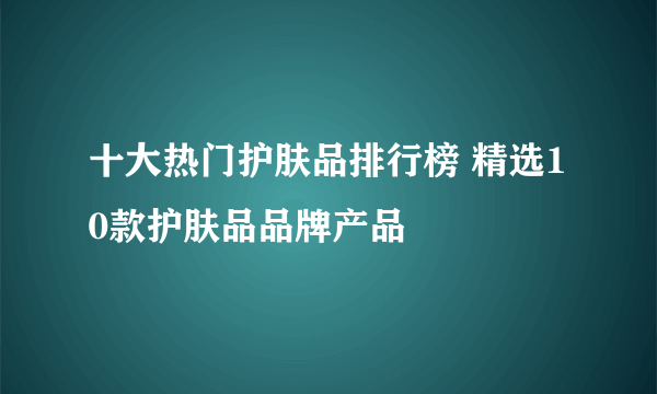 十大热门护肤品排行榜 精选10款护肤品品牌产品